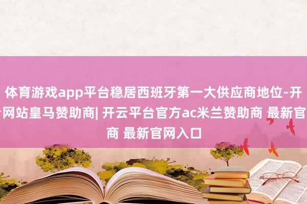 体育游戏app平台稳居西班牙第一大供应商地位-开云平台网站皇马赞助商| 开云平台官方ac米兰赞助商 最新官网入口