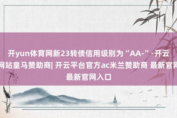 开yun体育网新23转债信用级别为“AA-”-开云平台网站皇马赞助商| 开云平台官方ac米兰赞助商 最新官网入口