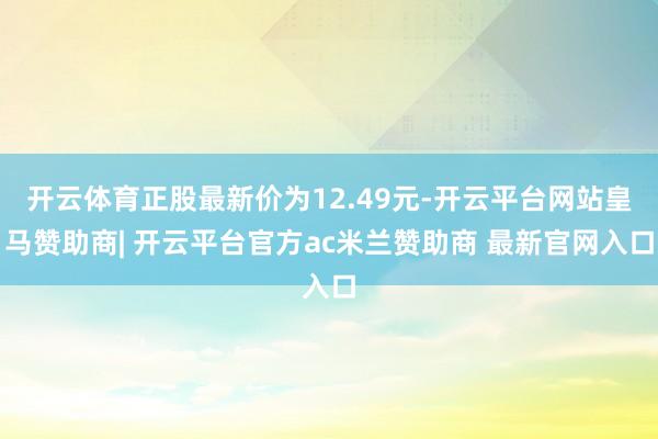 开云体育正股最新价为12.49元-开云平台网站皇马赞助商| 开云平台官方ac米兰赞助商 最新官网入口