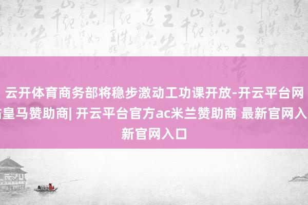 云开体育商务部将稳步激动工功课开放-开云平台网站皇马赞助商| 开云平台官方ac米兰赞助商 最新官网入口