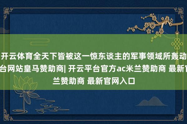 开云体育全天下皆被这一惊东谈主的军事领域所轰动-开云平台网站皇马赞助商| 开云平台官方ac米兰赞助商 最新官网入口