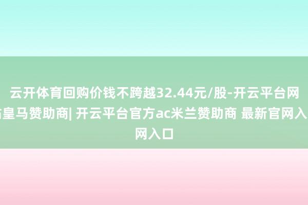 云开体育回购价钱不跨越32.44元/股-开云平台网站皇马赞助商| 开云平台官方ac米兰赞助商 最新官网入口