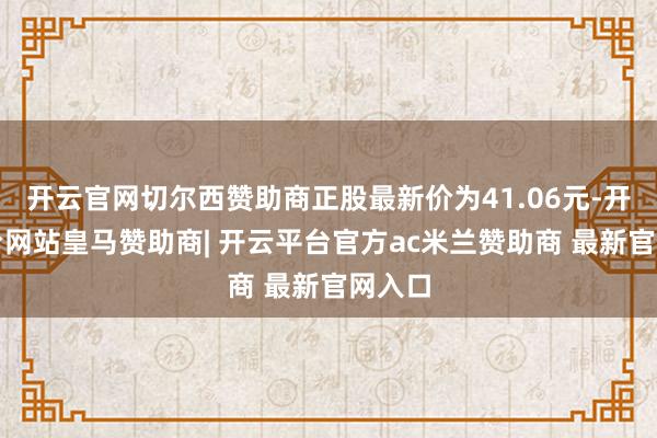 开云官网切尔西赞助商正股最新价为41.06元-开云平台网站皇马赞助商| 开云平台官方ac米兰赞助商 最新官网入口