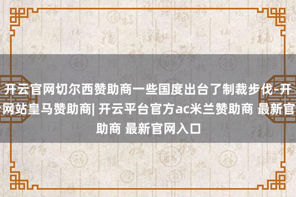 开云官网切尔西赞助商一些国度出台了制裁步伐-开云平台网站皇马赞助商| 开云平台官方ac米兰赞助商 最新官网入口