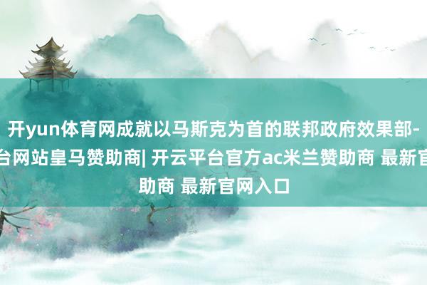 开yun体育网成就以马斯克为首的联邦政府效果部-开云平台网站皇马赞助商| 开云平台官方ac米兰赞助商 最新官网入口