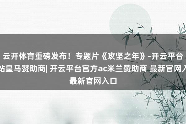 云开体育重磅发布！专题片《攻坚之年》-开云平台网站皇马赞助商| 开云平台官方ac米兰赞助商 最新官网入口