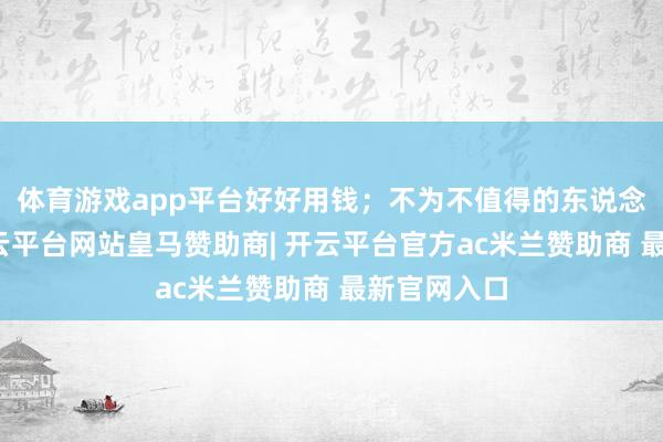 体育游戏app平台好好用钱；不为不值得的东说念主不满-开云平台网站皇马赞助商| 开云平台官方ac米兰赞助商 最新官网入口