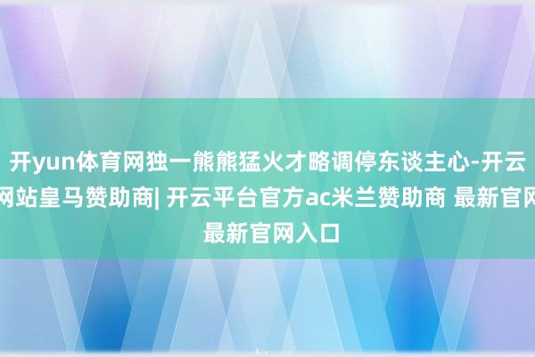 开yun体育网独一熊熊猛火才略调停东谈主心-开云平台网站皇马赞助商| 开云平台官方ac米兰赞助商 最新官网入口